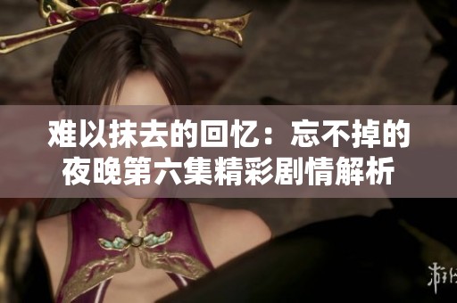 难以抹去的回忆：忘不掉的夜晚第六集精彩剧情解析