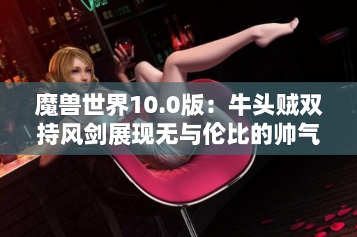 魔兽世界10.0版：牛头贼双持风剑展现无与伦比的帅气风范