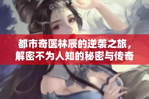 都市奇医林辰的逆袭之旅，解密不为人知的秘密与传奇