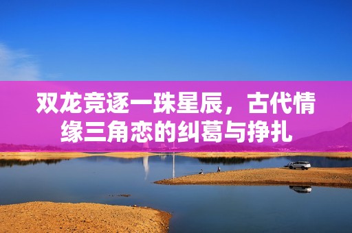 双龙竞逐一珠星辰，古代情缘三角恋的纠葛与挣扎