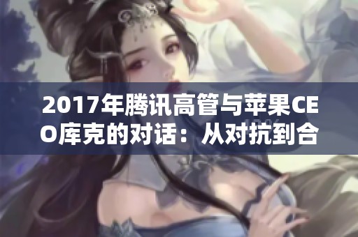 2017年腾讯高管与苹果CEO库克的对话：从对抗到合作的转折历程