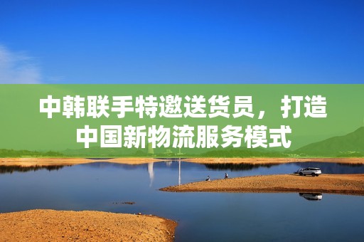 中韩联手特邀送货员，打造中国新物流服务模式