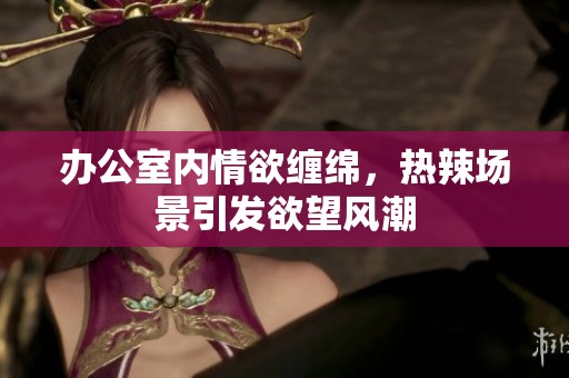 办公室内情欲缠绵，热辣场景引发欲望风潮