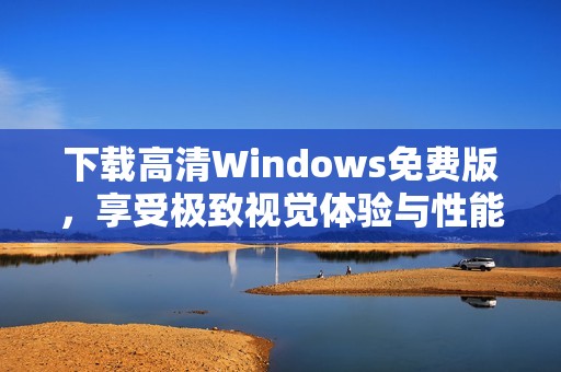 下载高清Windows免费版，享受极致视觉体验与性能提升