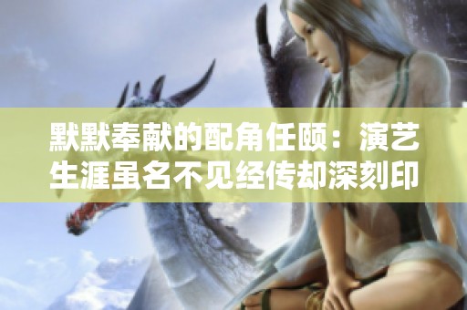 默默奉献的配角任颐：演艺生涯虽名不见经传却深刻印在观众心中