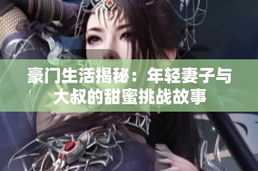 豪门生活揭秘：年轻妻子与大叔的甜蜜挑战故事