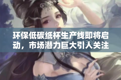 环保低碳纸杯生产线即将启动，市场潜力巨大引人关注