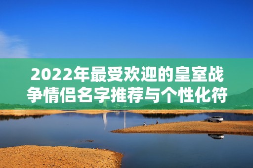 2022年最受欢迎的皇室战争情侣名字推荐与个性化符号分享
