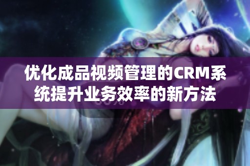 优化成品视频管理的CRM系统提升业务效率的新方法