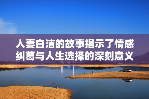 人妻白洁的故事揭示了情感纠葛与人生选择的深刻意义
