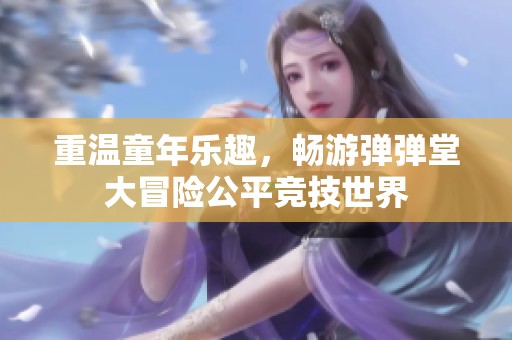 重温童年乐趣，畅游弹弹堂大冒险公平竞技世界