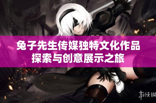 兔子先生传媒独特文化作品探索与创意展示之旅