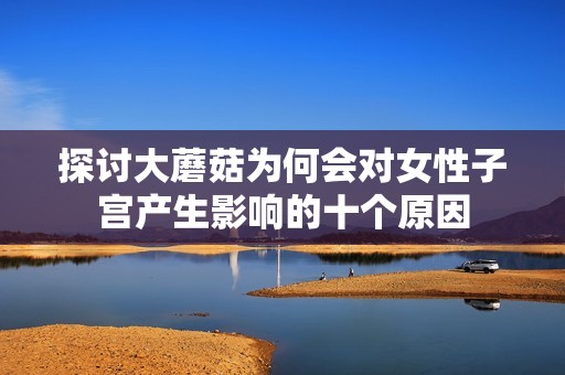 探讨大蘑菇为何会对女性子宫产生影响的十个原因