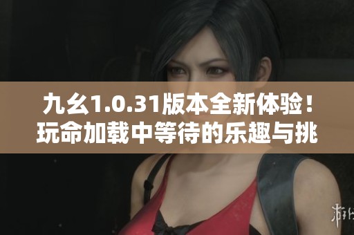 九幺1.0.31版本全新体验！玩命加载中等待的乐趣与挑战