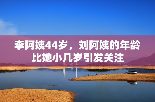 李阿姨44岁，刘阿姨的年龄比她小几岁引发关注
