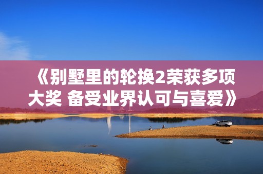 《别墅里的轮换2荣获多项大奖 备受业界认可与喜爱》