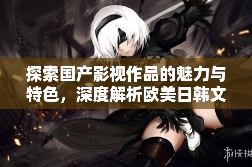 探索国产影视作品的魅力与特色，深度解析欧美日韩文化影响