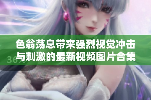 色翁荡息带来强烈视觉冲击与刺激的最新视频图片合集