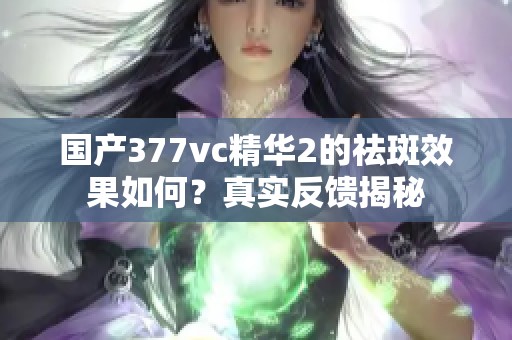 国产377vc精华2的祛斑效果如何？真实反馈揭秘