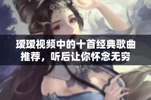 瑷瑷视频中的十首经典歌曲推荐，听后让你怀念无穷