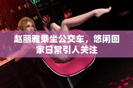 赵丽雅乘坐公交车，悠闲回家日常引人关注
