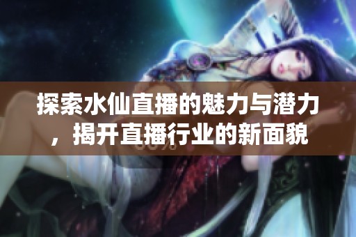 探索水仙直播的魅力与潜力，揭开直播行业的新面貌
