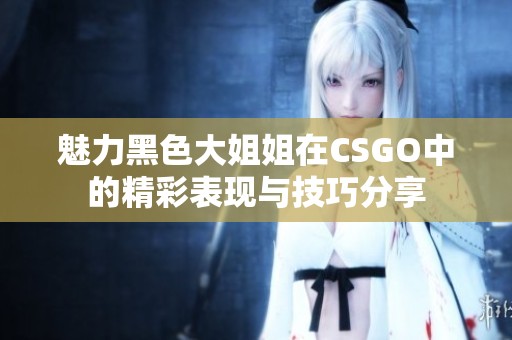 魅力黑色大姐姐在CSGO中的精彩表现与技巧分享