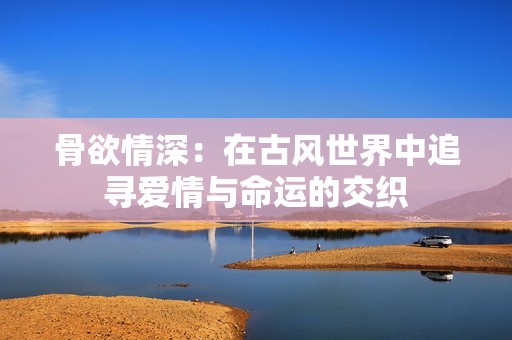 骨欲情深：在古风世界中追寻爱情与命运的交织