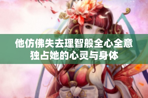他仿佛失去理智般全心全意独占她的心灵与身体