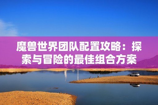 魔兽世界团队配置攻略：探索与冒险的最佳组合方案