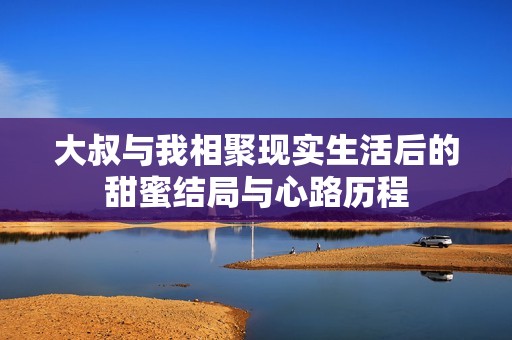 大叔与我相聚现实生活后的甜蜜结局与心路历程