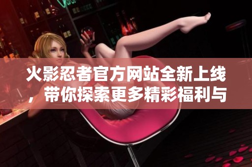 火影忍者官方网站全新上线，带你探索更多精彩福利与内容