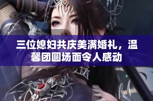三位媳妇共庆美满婚礼，温馨团圆场面令人感动
