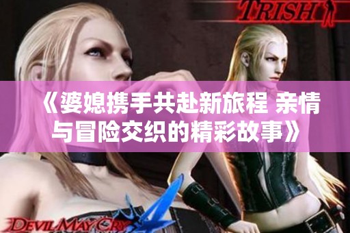 《婆媳携手共赴新旅程 亲情与冒险交织的精彩故事》