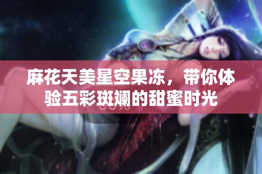 麻花天美星空果冻，带你体验五彩斑斓的甜蜜时光