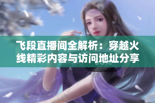 飞段直播间全解析：穿越火线精彩内容与访问地址分享
