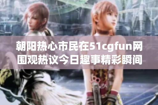 朝阳热心市民在51cgfun网围观热议今日趣事精彩瞬间
