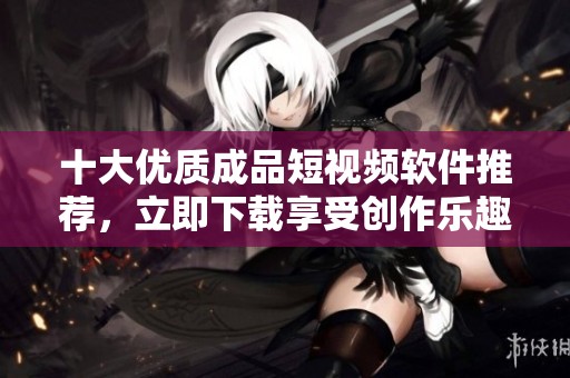 十大优质成品短视频软件推荐，立即下载享受创作乐趣