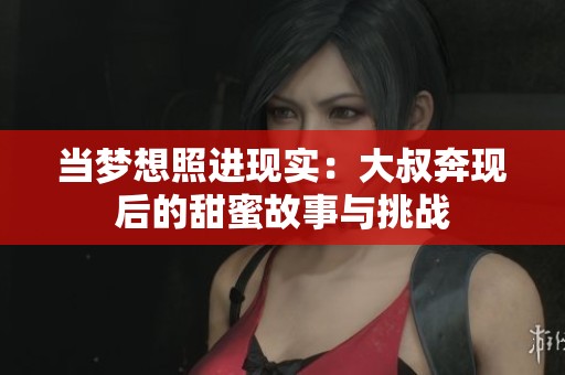 当梦想照进现实：大叔奔现后的甜蜜故事与挑战