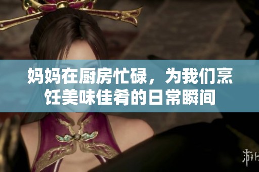 妈妈在厨房忙碌，为我们烹饪美味佳肴的日常瞬间