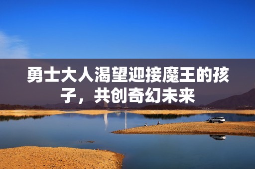勇士大人渴望迎接魔王的孩子，共创奇幻未来