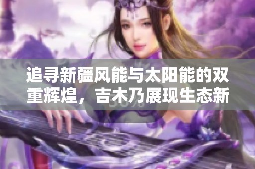 追寻新疆风能与太阳能的双重辉煌，吉木乃展现生态新未来