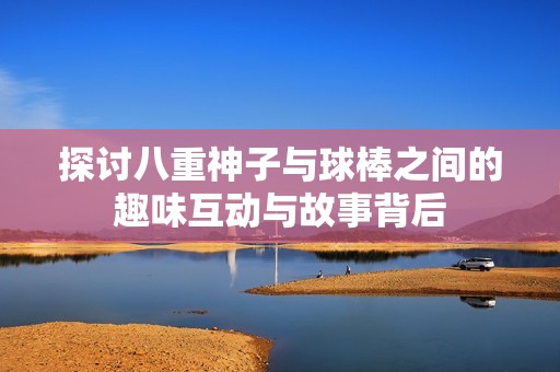 探讨八重神子与球棒之间的趣味互动与故事背后