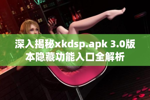 深入揭秘xkdsp.apk 3.0版本隐藏功能入口全解析