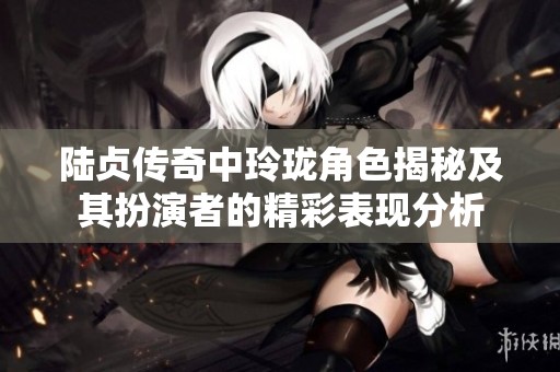 陆贞传奇中玲珑角色揭秘及其扮演者的精彩表现分析