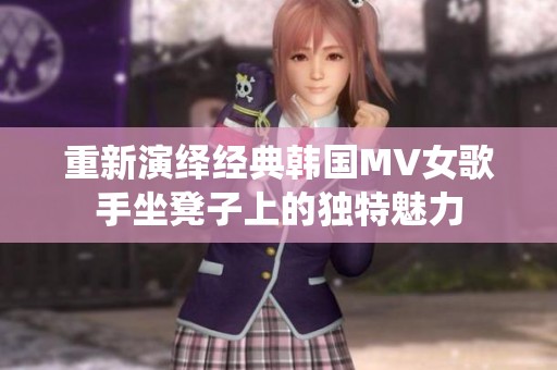 重新演绎经典韩国MV女歌手坐凳子上的独特魅力