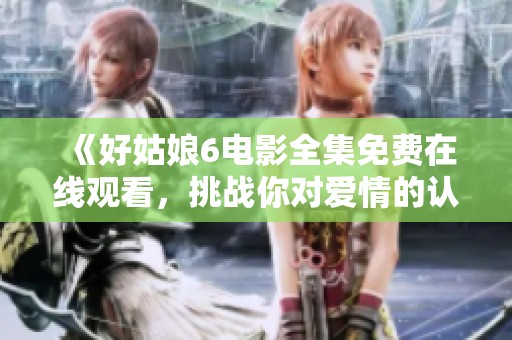 《好姑娘6电影全集免费在线观看，挑战你对爱情的认知》