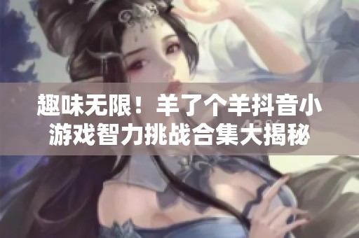 趣味无限！羊了个羊抖音小游戏智力挑战合集大揭秘