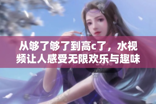 从够了够了到高c了，水视频让人感受无限欢乐与趣味