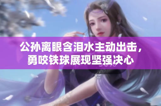 公孙离眼含泪水主动出击，勇咬铁球展现坚强决心